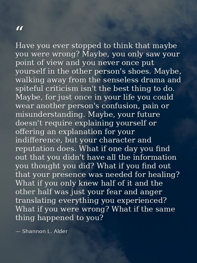Have you ever stopped to think that maybe you were wrong? Maybe, you only saw your point of view and you never once put  — Shannon L. Alder
