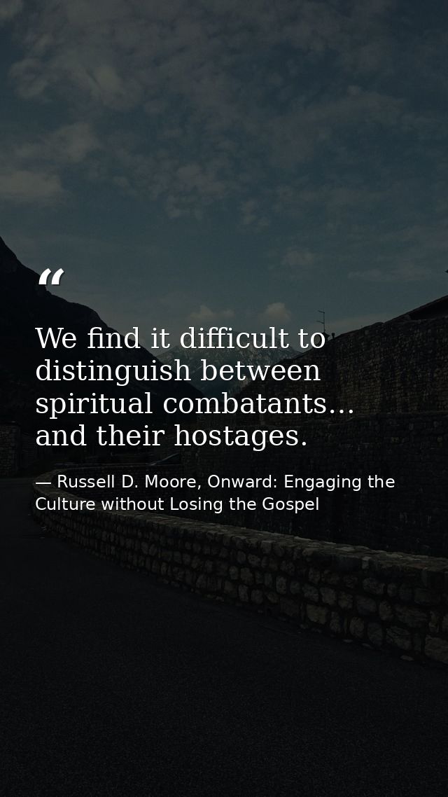 We find it difficult to distinguish between spiritual combatants… and their hostages. — Russell D. Moore, Onward: Engaging the Culture without Losing the Gospel