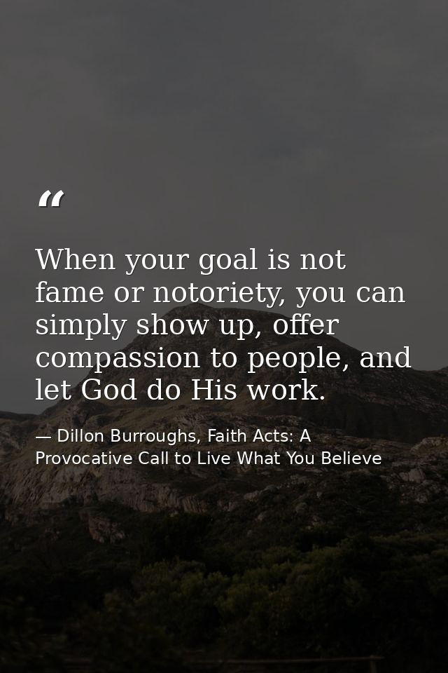 When your goal is not fame or notoriety, you can simply show up, offer compassion to people, and let God do His work. — Dillon Burroughs, Faith Acts: A Provocative Call to Live What You Believe
