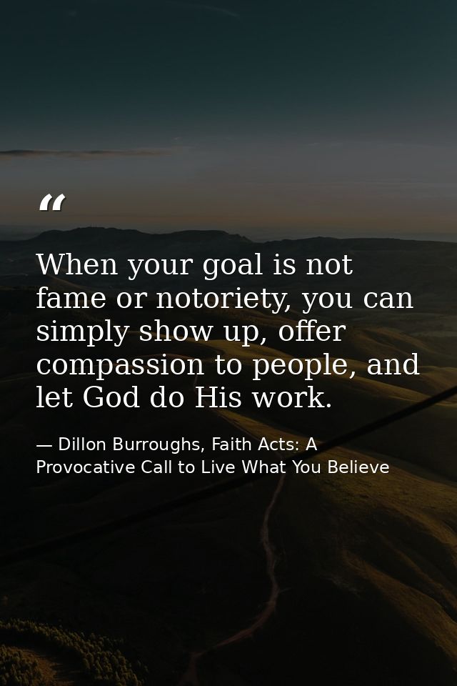 When your goal is not fame or notoriety, you can simply show up, offer compassion to people, and let God do His work. — Dillon Burroughs, Faith Acts: A Provocative Call to Live What You Believe
