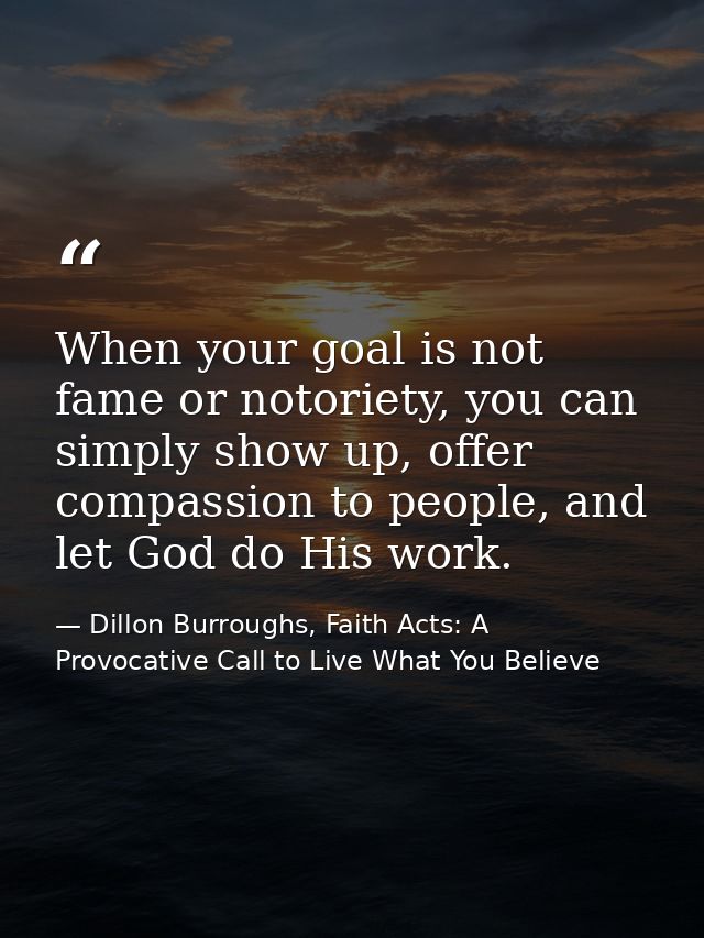 When your goal is not fame or notoriety, you can simply show up, offer compassion to people, and let God do His work. — Dillon Burroughs, Faith Acts: A Provocative Call to Live What You Believe
