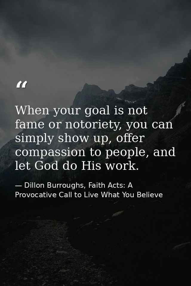 When your goal is not fame or notoriety, you can simply show up, offer compassion to people, and let God do His work. — Dillon Burroughs, Faith Acts: A Provocative Call to Live What You Believe