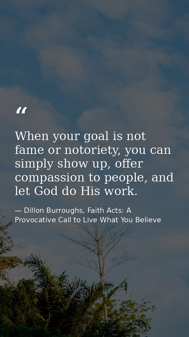 When your goal is not fame or notoriety, you can simply show up, offer compassion to people, and let God do His work. — Dillon Burroughs, Faith Acts: A Provocative Call to Live What You Believe