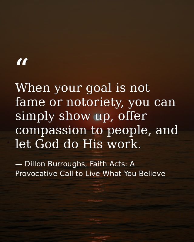 When your goal is not fame or notoriety, you can simply show up, offer compassion to people, and let God do His work. — Dillon Burroughs, Faith Acts: A Provocative Call to Live What You Believe