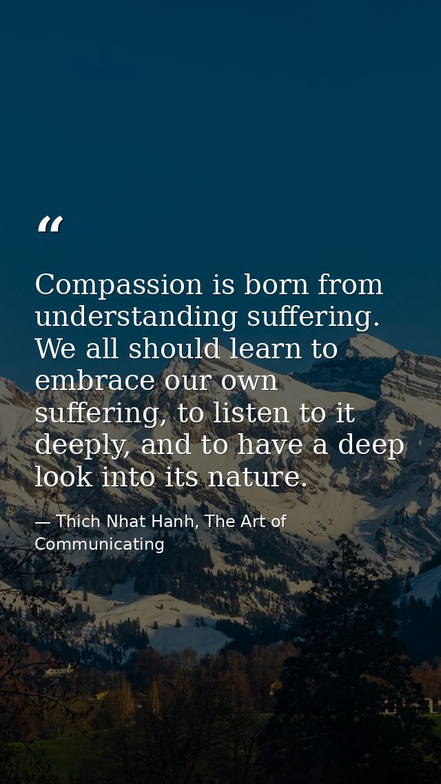 Compassion is born from understanding suffering. We all should learn to embrace our own suffering, to listen to it deepl — Thich Nhat Hanh, The Art of Communicating