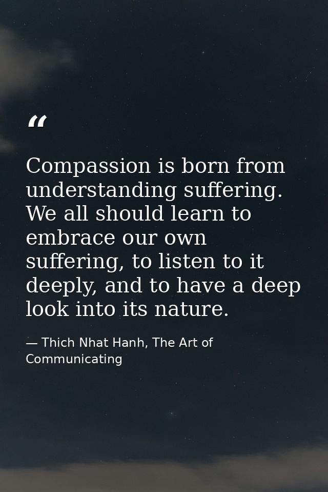 Compassion is born from understanding suffering. We all should learn to embrace our own suffering, to listen to it deepl — Thich Nhat Hanh, The Art of Communicating