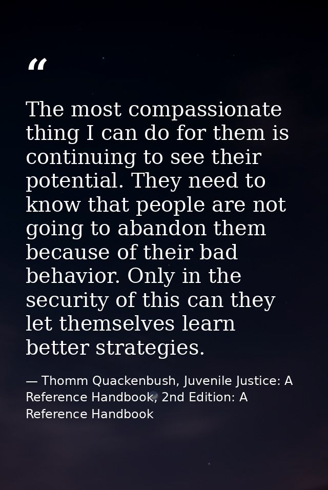 The most compassionate thing I can do for them is continuing to see their potential. They need to know that people are n — Thomm Quackenbush, Juvenile Justice: A Reference Handbook, 2nd Edition: A Reference Handbook