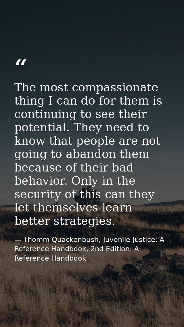 The most compassionate thing I can do for them is continuing to see their potential. They need to know that people are n — Thomm Quackenbush, Juvenile Justice: A Reference Handbook, 2nd Edition: A Reference Handbook