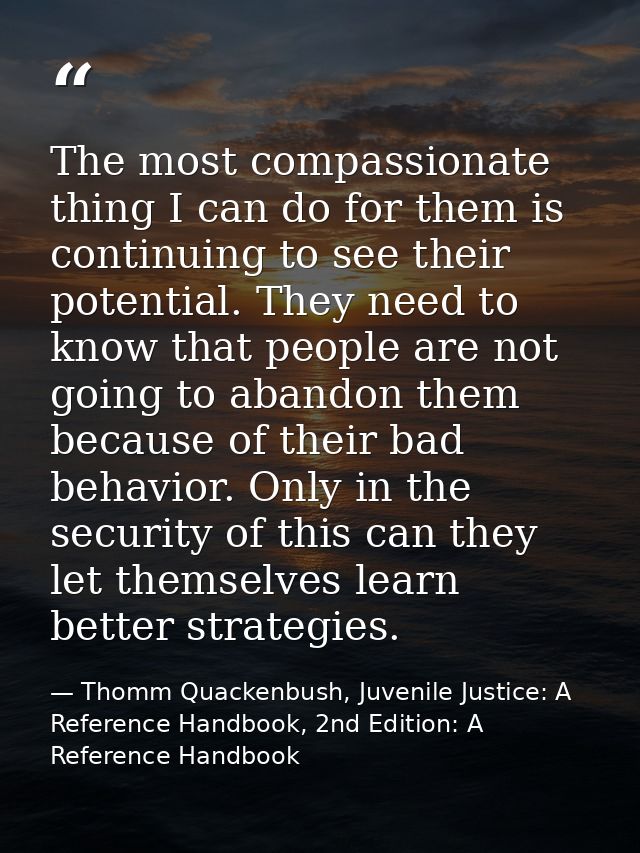 The most compassionate thing I can do for them is continuing to see their potential. They need to know that people are n — Thomm Quackenbush, Juvenile Justice: A Reference Handbook, 2nd Edition: A Reference Handbook
