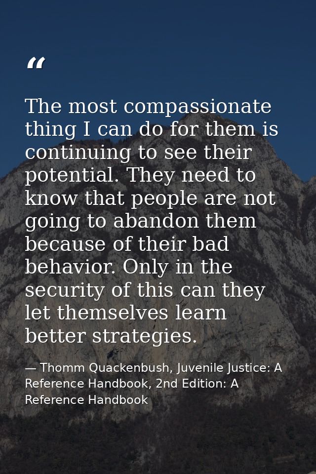 The most compassionate thing I can do for them is continuing to see their potential. They need to know that people are n — Thomm Quackenbush, Juvenile Justice: A Reference Handbook, 2nd Edition: A Reference Handbook