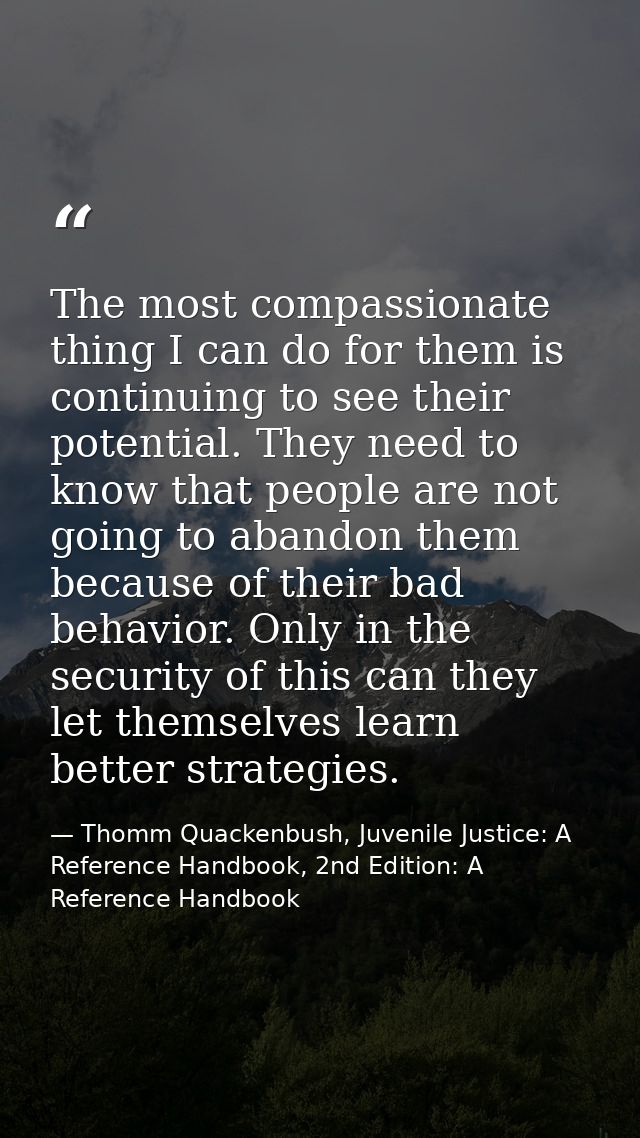 The most compassionate thing I can do for them is continuing to see their potential. They need to know that people are n — Thomm Quackenbush, Juvenile Justice: A Reference Handbook, 2nd Edition: A Reference Handbook