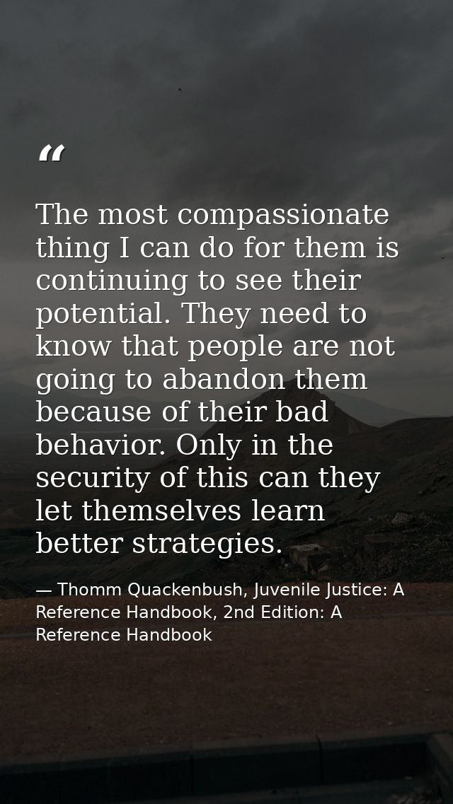 The most compassionate thing I can do for them is continuing to see their potential. They need to know that people are n — Thomm Quackenbush, Juvenile Justice: A Reference Handbook, 2nd Edition: A Reference Handbook