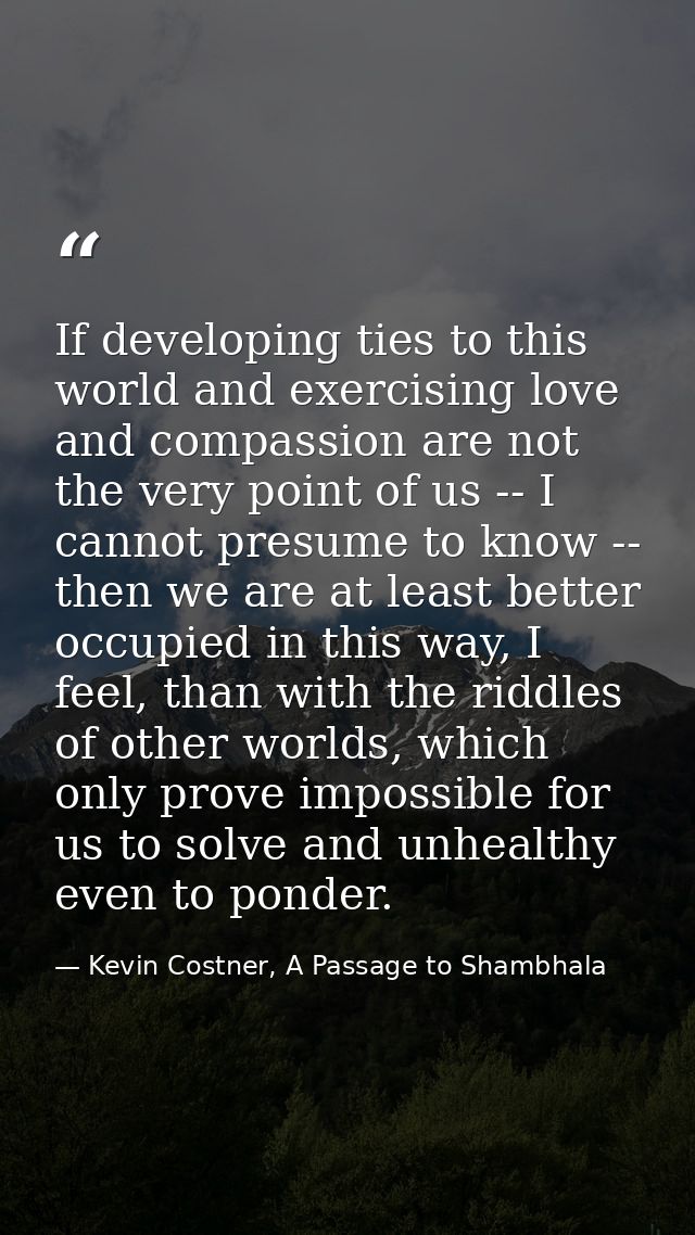 If developing ties to this world and exercising love and compassion are not the very point of us -- I cannot presume to  — Kevin Costner, A Passage to Shambhala