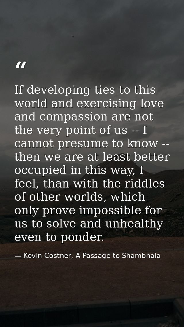 If developing ties to this world and exercising love and compassion are not the very point of us -- I cannot presume to  — Kevin Costner, A Passage to Shambhala