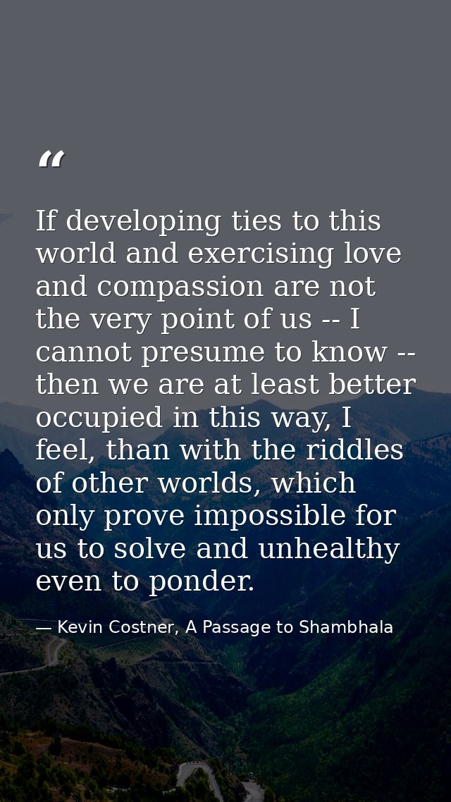 If developing ties to this world and exercising love and compassion are not the very point of us -- I cannot presume to  — Kevin Costner, A Passage to Shambhala