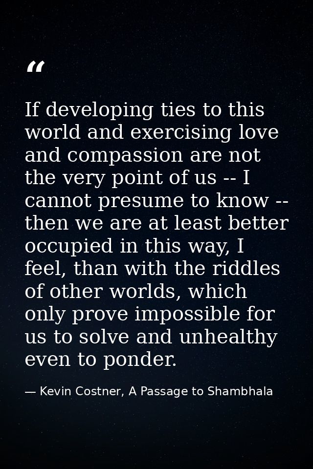 If developing ties to this world and exercising love and compassion are not the very point of us -- I cannot presume to  — Kevin Costner, A Passage to Shambhala