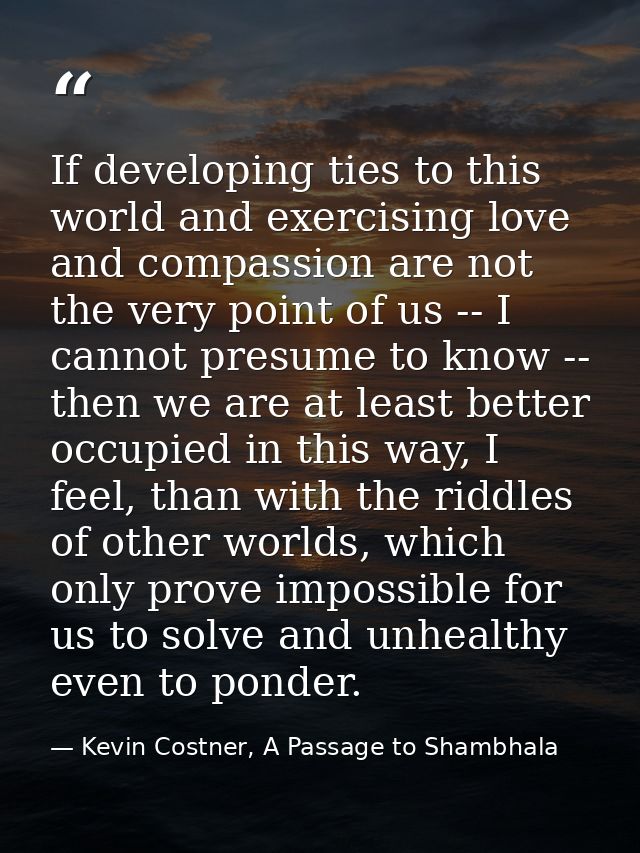 If developing ties to this world and exercising love and compassion are not the very point of us -- I cannot presume to  — Kevin Costner, A Passage to Shambhala