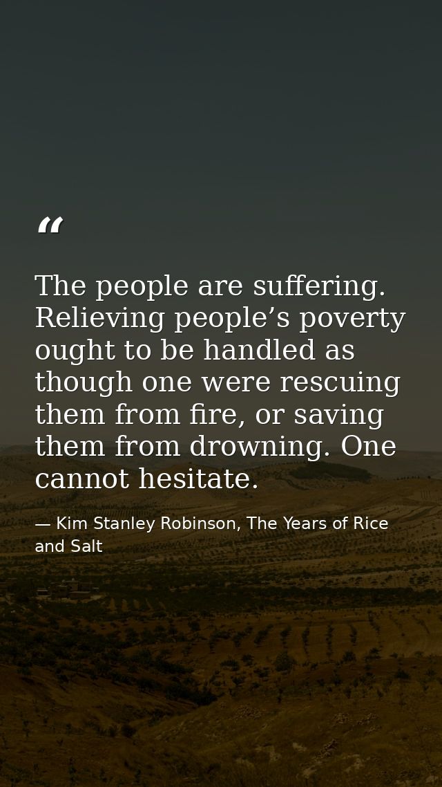 The people are suffering. Relieving people’s poverty ought to be handled as though one were rescuing them from fire, or  — Kim Stanley Robinson, The Years of Rice and Salt