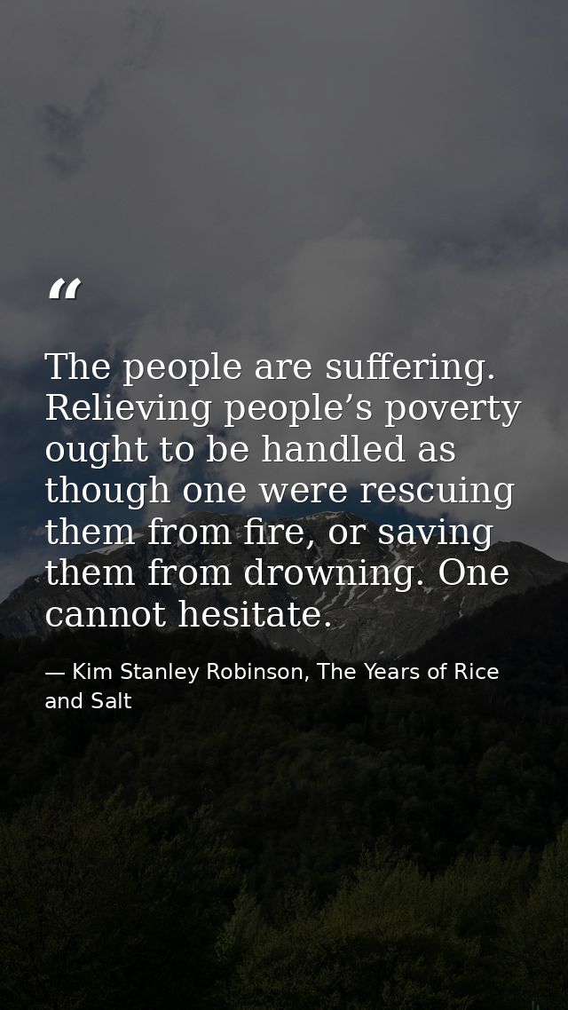 The people are suffering. Relieving people’s poverty ought to be handled as though one were rescuing them from fire, or  — Kim Stanley Robinson, The Years of Rice and Salt