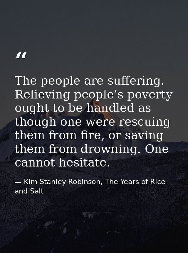 The people are suffering. Relieving people’s poverty ought to be handled as though one were rescuing them from fire, or  — Kim Stanley Robinson, The Years of Rice and Salt