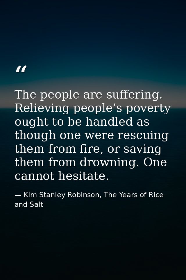 The people are suffering. Relieving people’s poverty ought to be handled as though one were rescuing them from fire, or  — Kim Stanley Robinson, The Years of Rice and Salt