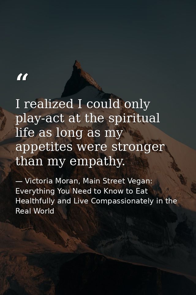 I realized I could only play-act at the spiritual life as long as my appetites were stronger than my empathy. — Victoria Moran, Main Street Vegan: Everything You Need to Know to Eat Healthfully and Live Compassionately in the Real World