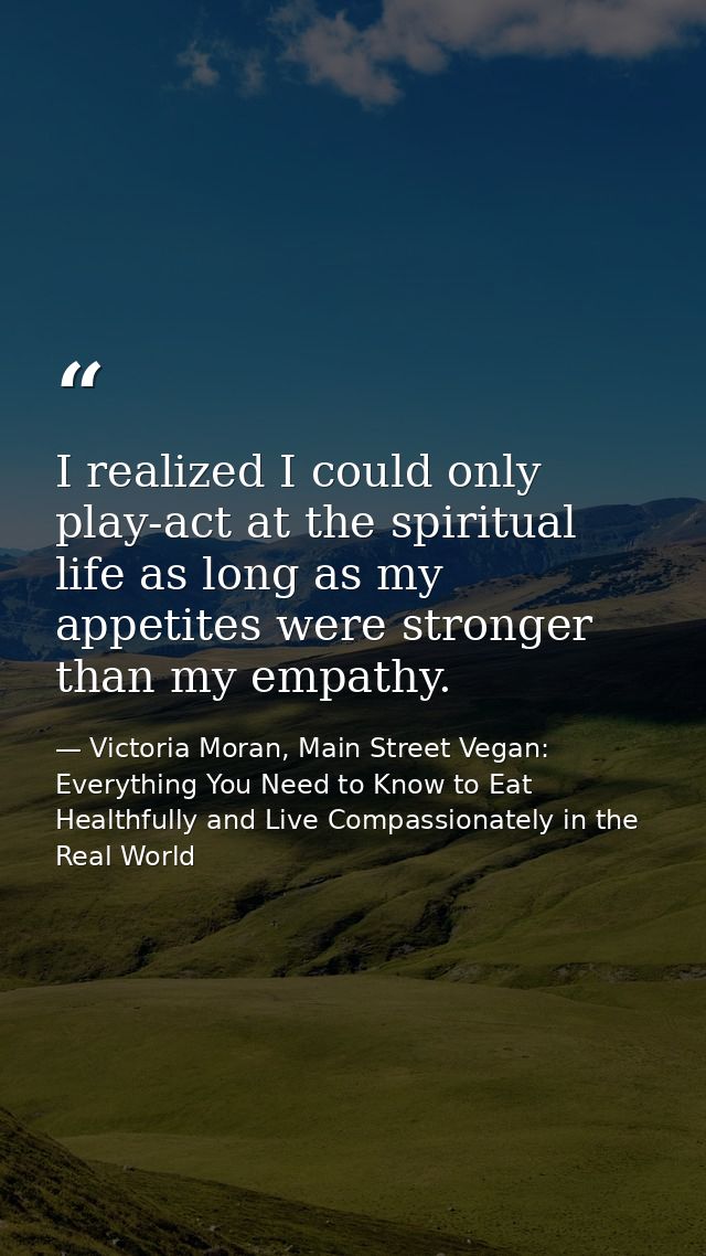 I realized I could only play-act at the spiritual life as long as my appetites were stronger than my empathy. — Victoria Moran, Main Street Vegan: Everything You Need to Know to Eat Healthfully and Live Compassionately in the Real World