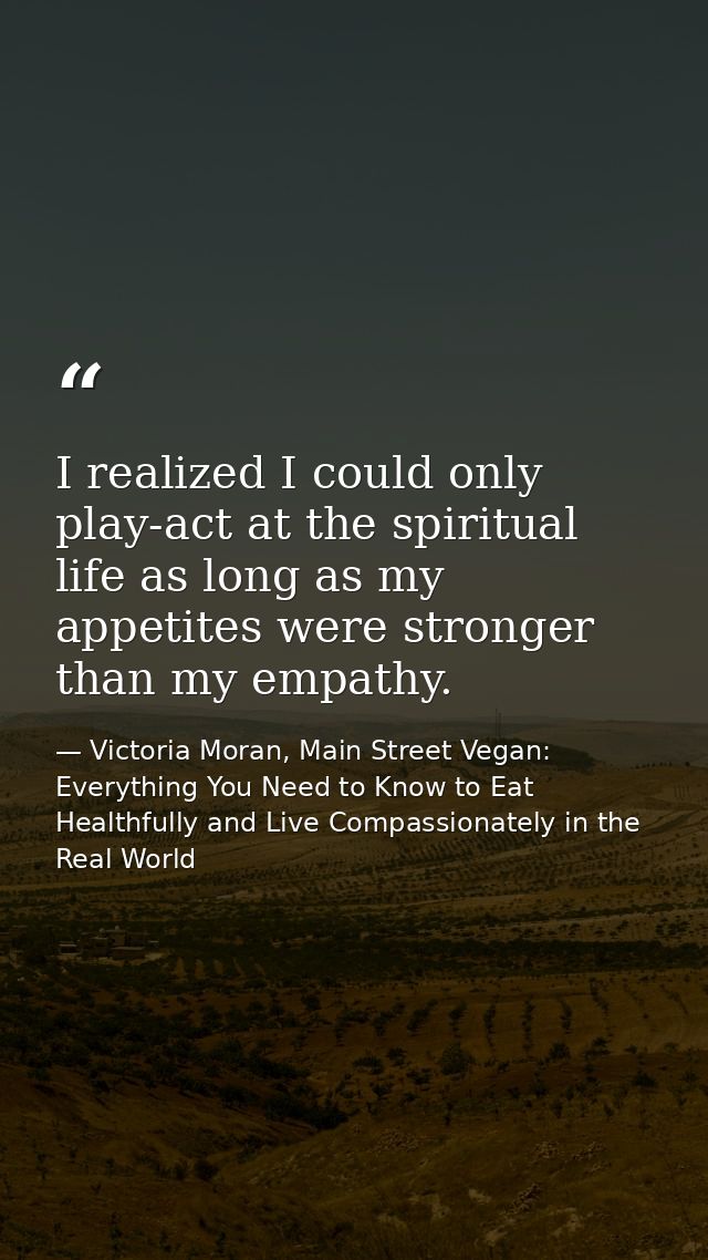 I realized I could only play-act at the spiritual life as long as my appetites were stronger than my empathy. — Victoria Moran, Main Street Vegan: Everything You Need to Know to Eat Healthfully and Live Compassionately in the Real World