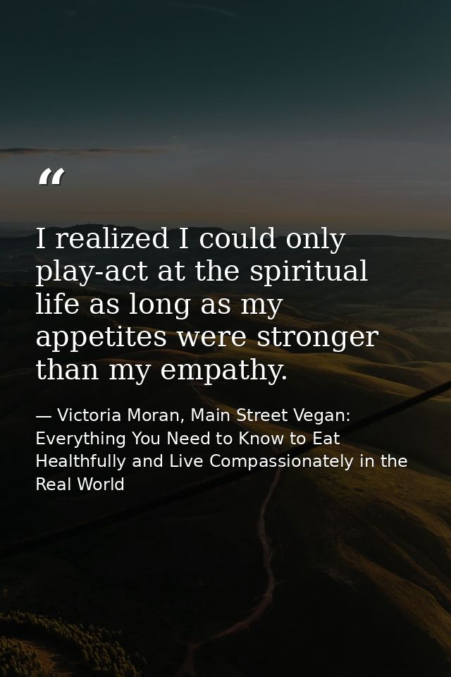 I realized I could only play-act at the spiritual life as long as my appetites were stronger than my empathy. — Victoria Moran, Main Street Vegan: Everything You Need to Know to Eat Healthfully and Live Compassionately in the Real World