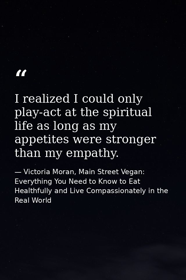 I realized I could only play-act at the spiritual life as long as my appetites were stronger than my empathy. — Victoria Moran, Main Street Vegan: Everything You Need to Know to Eat Healthfully and Live Compassionately in the Real World