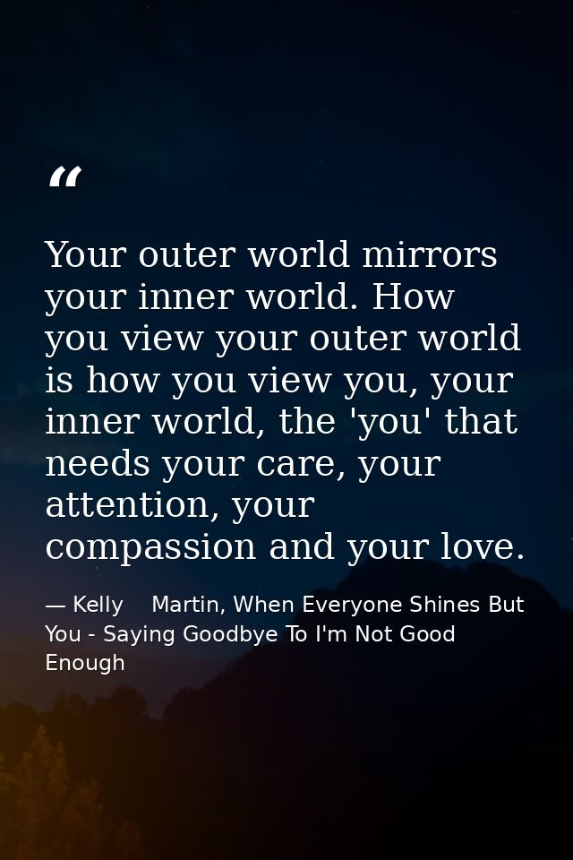 Your outer world mirrors your inner world. How you view your outer world is how you view you, your inner world, the 'you — Kelly    Martin, When Everyone Shines But You - Saying Goodbye To I'm Not Good Enough