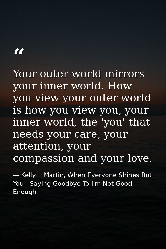 Your outer world mirrors your inner world. How you view your outer world is how you view you, your inner world, the 'you — Kelly    Martin, When Everyone Shines But You - Saying Goodbye To I'm Not Good Enough