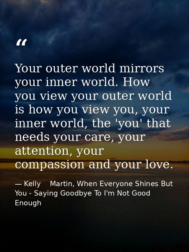 Your outer world mirrors your inner world. How you view your outer world is how you view you, your inner world, the 'you — Kelly    Martin, When Everyone Shines But You - Saying Goodbye To I'm Not Good Enough