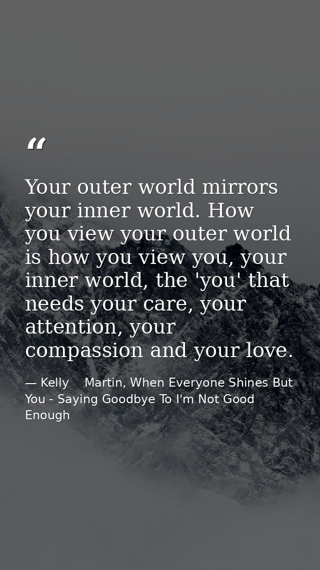 Your outer world mirrors your inner world. How you view your outer world is how you view you, your inner world, the 'you — Kelly    Martin, When Everyone Shines But You - Saying Goodbye To I'm Not Good Enough