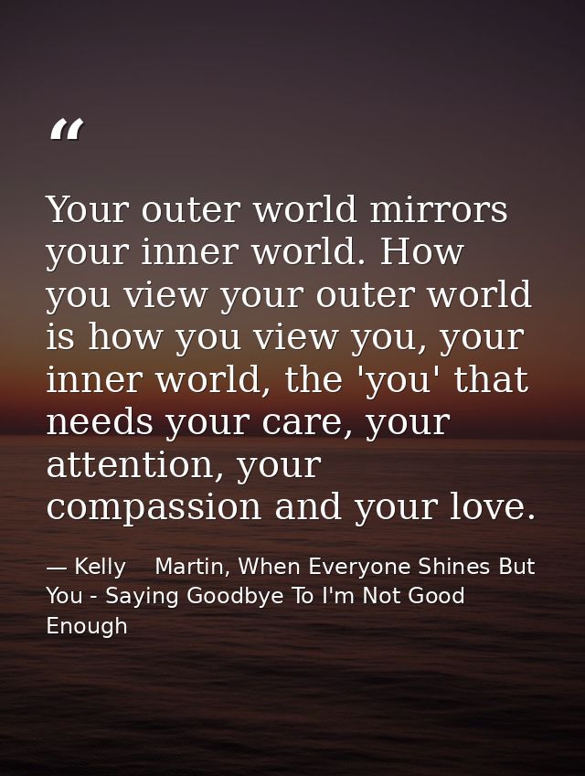 Your outer world mirrors your inner world. How you view your outer world is how you view you, your inner world, the 'you — Kelly    Martin, When Everyone Shines But You - Saying Goodbye To I'm Not Good Enough