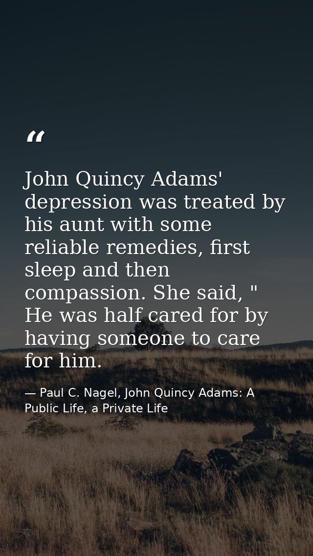 John Quincy Adams' depression was treated by his aunt with some reliable remedies, first sleep and then compassion. She  — Paul C. Nagel, John Quincy Adams: A Public Life, a Private Life