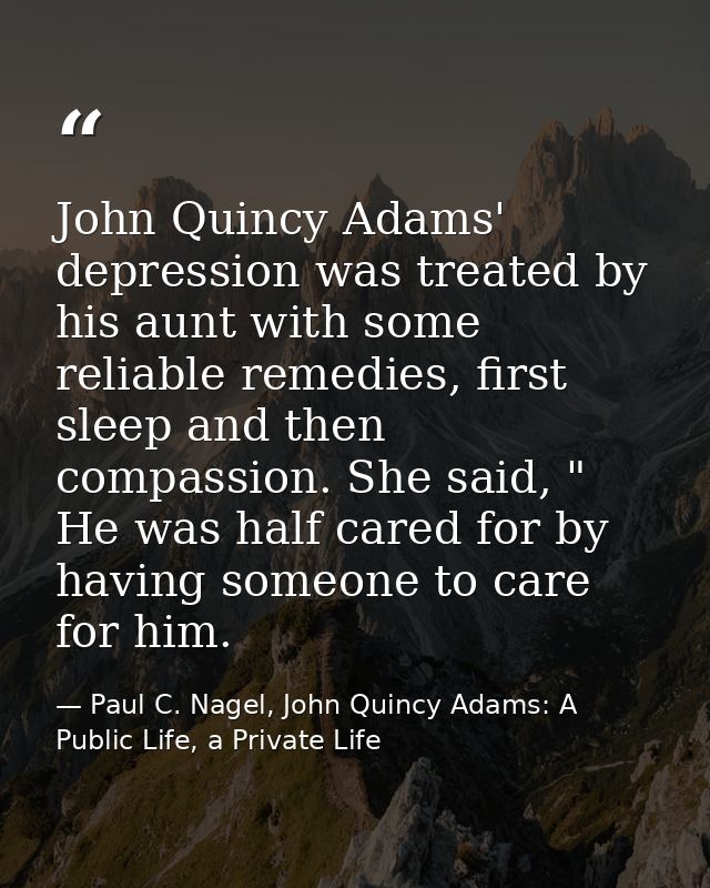 John Quincy Adams' depression was treated by his aunt with some reliable remedies, first sleep and then compassion. She  — Paul C. Nagel, John Quincy Adams: A Public Life, a Private Life