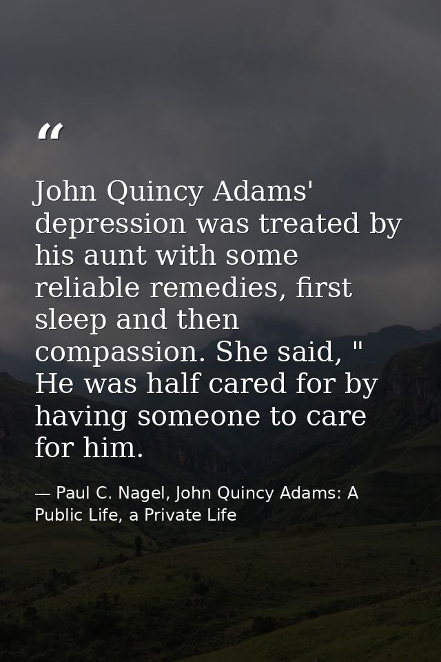 John Quincy Adams' depression was treated by his aunt with some reliable remedies, first sleep and then compassion. She  — Paul C. Nagel, John Quincy Adams: A Public Life, a Private Life