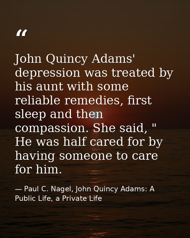 John Quincy Adams' depression was treated by his aunt with some reliable remedies, first sleep and then compassion. She  — Paul C. Nagel, John Quincy Adams: A Public Life, a Private Life