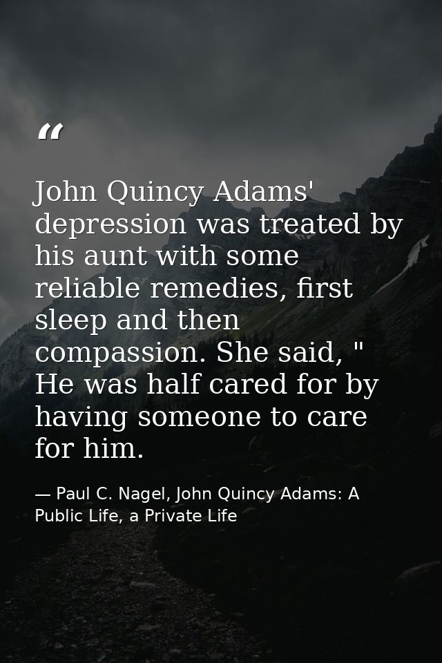 John Quincy Adams' depression was treated by his aunt with some reliable remedies, first sleep and then compassion. She  — Paul C. Nagel, John Quincy Adams: A Public Life, a Private Life