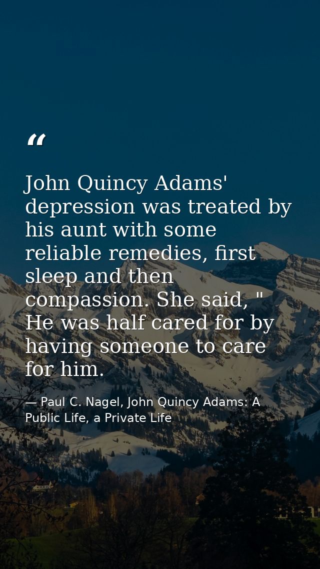 John Quincy Adams' depression was treated by his aunt with some reliable remedies, first sleep and then compassion. She  — Paul C. Nagel, John Quincy Adams: A Public Life, a Private Life