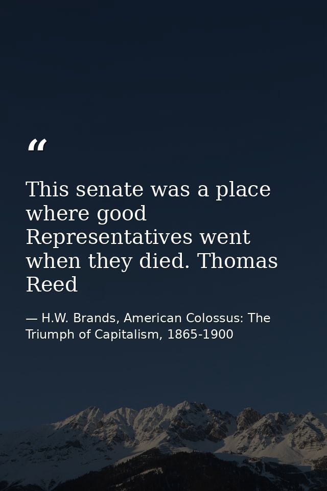 This senate was a place where good Representatives went when they died. Thomas Reed — H.W. Brands, American Colossus: The Triumph of Capitalism, 1865-1900