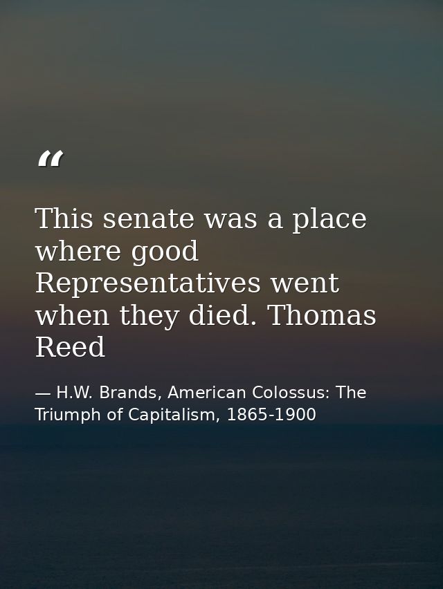 This senate was a place where good Representatives went when they died. Thomas Reed — H.W. Brands, American Colossus: The Triumph of Capitalism, 1865-1900