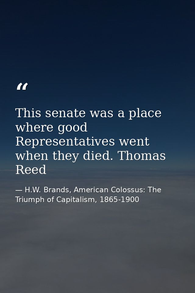 This senate was a place where good Representatives went when they died. Thomas Reed — H.W. Brands, American Colossus: The Triumph of Capitalism, 1865-1900