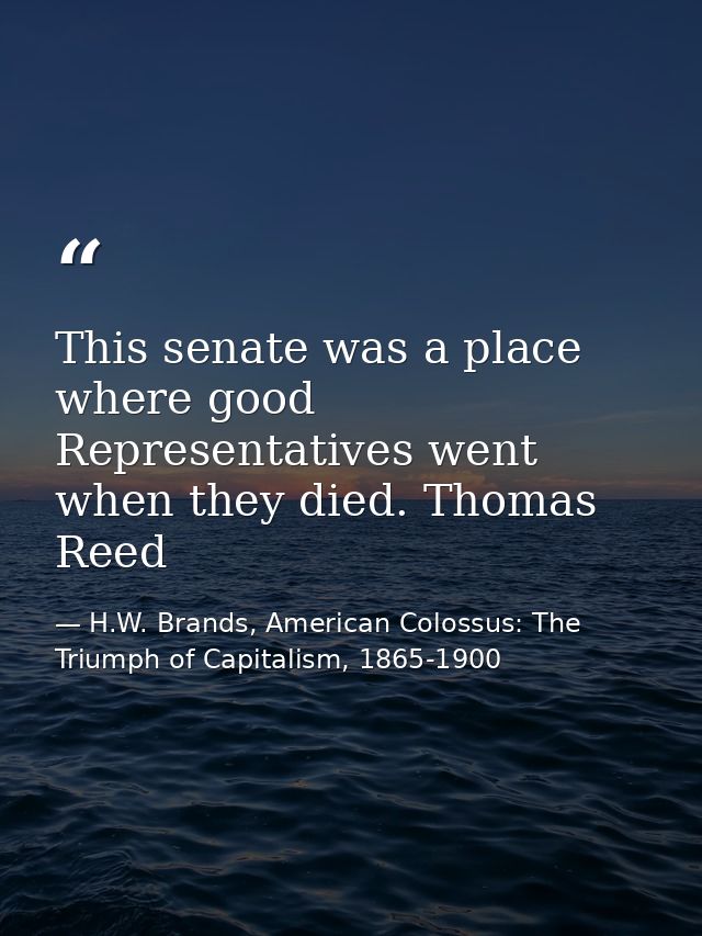 This senate was a place where good Representatives went when they died. Thomas Reed — H.W. Brands, American Colossus: The Triumph of Capitalism, 1865-1900