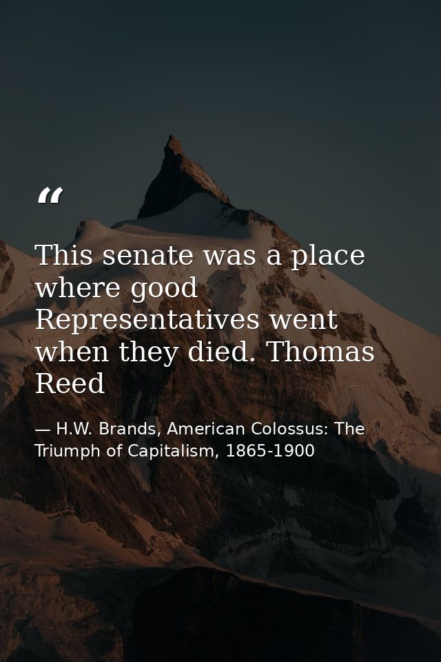 This senate was a place where good Representatives went when they died. Thomas Reed — H.W. Brands, American Colossus: The Triumph of Capitalism, 1865-1900