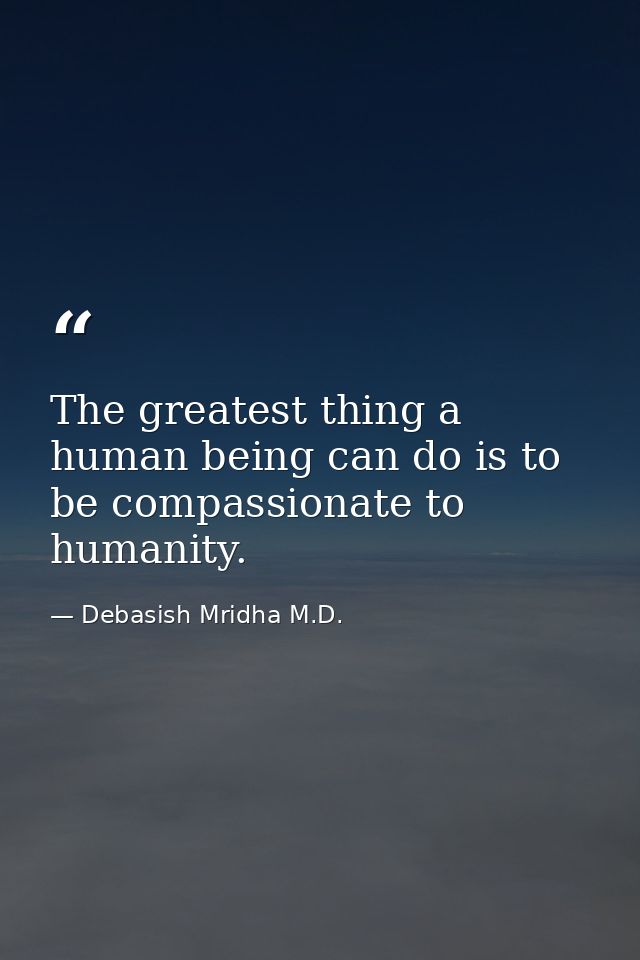 The greatest thing a human being can do is to be compassionate to humanity. — Debasish Mridha M.D.