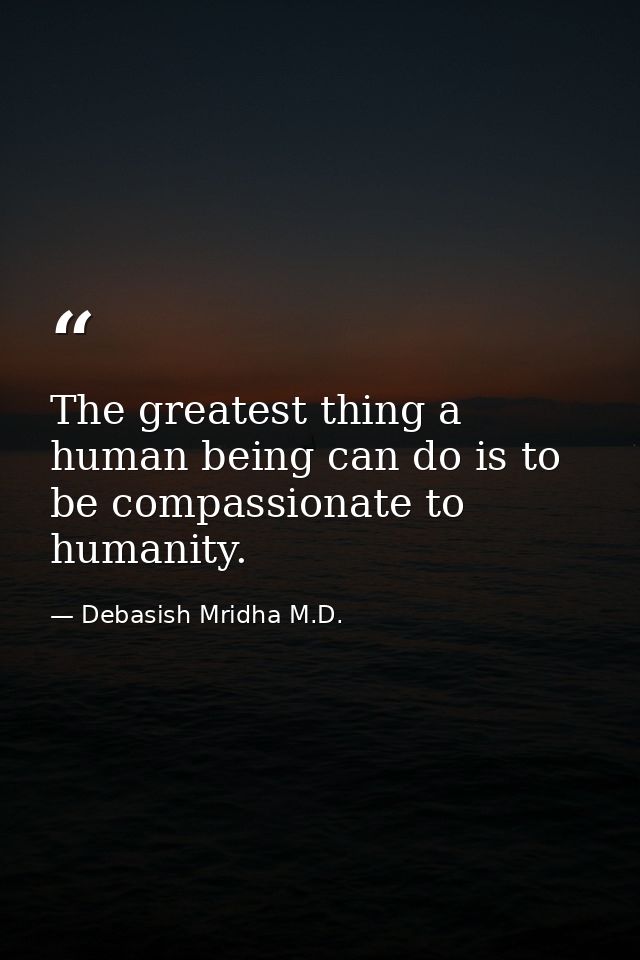 The greatest thing a human being can do is to be compassionate to humanity. — Debasish Mridha M.D.