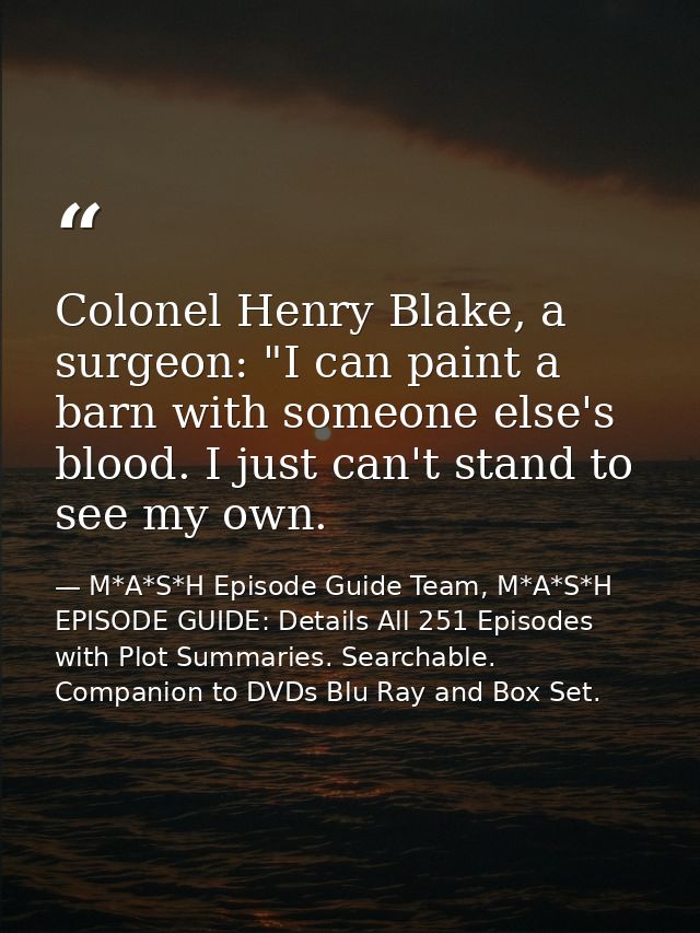Colonel Henry Blake, a surgeon: "I can paint a barn with someone else's blood. I just can't stand to see my own. — M*A*S*H Episode Guide Team, M*A*S*H EPISODE GUIDE: Details All 251 Episodes with Plot Summaries. Searchable. Companion to DVDs Blu Ray and Box Set.