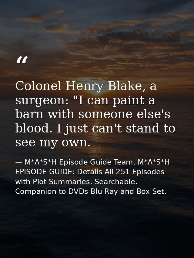 Colonel Henry Blake, a surgeon: "I can paint a barn with someone else's blood. I just can't stand to see my own. — M*A*S*H Episode Guide Team, M*A*S*H EPISODE GUIDE: Details All 251 Episodes with Plot Summaries. Searchable. Companion to DVDs Blu Ray and Box Set.